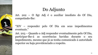 Do Adjunto
Art. 202 – O Sgt Adj é o auxiliar imediato do Of Dia,
competindo-lhe:
“XIV – responder pelo Of Dia em seus impedimentos
eventuais.”
Art. 203 – Quando o Adj responder eventualmente pelo Of Dia,
participar-lhe-á as ocorrências havidas durante o seu
impedimento, mesmo que já as tenha comunicado à autoridade
superior ou haja providenciado a respeito.
12
 