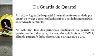 Da Guarda do Quartel
Art. 207 – A guarda do quartel é normalmente comandada por
um 2º ou 3º Sgt e constituída dos cabos e soldados necessários
ao serviço de sentinelas.
No Art. 208 fala das principais finalidades da guarda do
quartel, onde todos os 17 incisos são aplicáveis ao CBMMA,
além do parágrafo único deste artigo e artigos 209 e 210.
13
 
