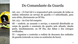 Do Comandante da Guarda
Art. 212 – O Cmt Gd é o responsável pela execução de todas as
ordens referentes ao serviço de guarda e é subordinado, para
esse efeito, diretamente ao Of Dia.
Art. 213 – Ao Cmt Gd compete:
III – conferir, ao assumir o serviço, o material distribuído ao
corpo da guarda e constante do quadro nele afixado, dando
parte, imediatamente, ao Of Dia, das faltas e dos estragos
verificados;
VI – organizar e controlar o rodízio de descanso dos soldados
da guarda (entende-se como os sentinelas da hora).
14
 
