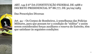 3
ART. 144 § 6º DA CONSTITUIÇÃO FEDERAL DE 1988 e
DECRETO PRESIDENCIAL Nº 88.777, DE 30/09/1983
Das Prescrições Diversas
Art. 44 – Os Corpos de Bombeiros, à semelhança das Polícias
Militares, para que possam ter a condição de “militar” e assim
serem considerados forças auxiliares e reserva do Exército, têm
que satisfazer às seguintes condições:
 