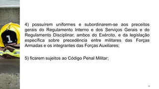 4) possuírem uniformes e subordinarem-se aos preceitos
gerais do Regulamento Interno e dos Serviços Gerais e do
Regulamento Disciplinar, ambos do Exército, e da legislação
específica sobre precedência entre militares das Forças
Armadas e os integrantes das Forças Auxiliares;
5) ficarem sujeitos ao Código Penal Militar;
4
 
