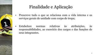 Finalidade e Aplicação
• Prescreve tudo o que se relaciona com a vida interna e os
serviços gerais de unidade com corpo de tropa;
• Estabelece normas relativas às atribuições, às
responsabilidades, ao exercício dos cargos e das funções de
seus integrantes.
5
 