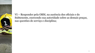 VI – Responder pela OBM, na ausência dos oficiais e do
Subtenente, exercendo sua autoridade sobre as demais praças,
nas questões de serviço e disciplina;
7
 