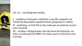 Art. 117 – Aos Sargentos incube:
I – auxiliar na instrução e ministrar a que lhe competir, em
virtude de disposições regulamentares, programas e ordens;
II – participar, ao Cmt Pel ou Seç, tudo que na ausência ocorrer
com o pessoal;
III – auxiliar o Sargenteante, fora das horas de instrução, em
toda a escrituração da OBM e em tudo o que se relacionar com
o serviço
8
 