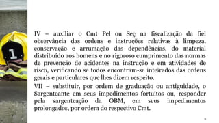 IV – auxiliar o Cmt Pel ou Seç na fiscalização da fiel
observância das ordens e instruções relativas à limpeza,
conservação e arrumação das dependências, do material
distribuído aos homens e no rigoroso cumprimento das normas
de prevenção de acidentes na instrução e em atividades de
risco, verificando se todos encontram-se inteirados das ordens
gerais e particulares que lhes dizem respeito.
VII – substituir, por ordem de graduação ou antiguidade, o
Sargenteante em seus impedimentos fortuitos ou, responder
pela sargenteação da OBM, em seus impedimentos
prolongados, por ordem do respectivo Cmt.
9
 