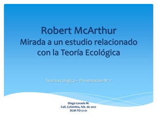 Robert McArthur
Mirada a un estudio relacionado
    con la Teoría Ecológica


      Teoría ecológica – Presentación Nº 2




                    Diego Losada M.
              Cali, Colombia, feb. de 2012
                      DLM-TO-12-01
 
