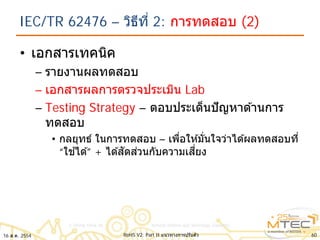 IEC/TR 62476 – วิธีที่ 2: การทดสอบ (2)
• เอกสารเทคนิค
– รายงานผลทดสอบ
– เอกสารผลการตรวจประเมิน Lab
– Testing Strategy – ตอบประเด็นปัญหาด ้านการ
ทดสอบ
• กลยุทธ์ ในการทดสอบ – เพื่อให ้มั่นใจว่าได ้ผลทดสอบที่
“ใช ้ได ้” + ได ้สัดส่วนกับความเสี่ยง
16 ส.ค. 2554 60RoHS V2: Part II แนวทางการปรับตัว
 