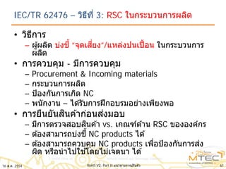 IEC/TR 62476 – วิธีที่ 3: RSC ในกระบวนการผลิต
• วิธีการ
– ผู้ผลิต บ่งชี้ “จุดเสี่ยง”/แหล่งปนเปื้อน ในกระบวนการ
ผลิต
• การควบคุม - มีการควบคุม
– Procurement & Incoming materials
– กระบวนการผลิต
– ป้องกันการเกิด NC
– พนักงาน – ได ้รับการฝึกอบรมอย่างเพียงพอ
• การยืนยันสินค ้าก่อนส่งมอบ
– มีการตรวจสอบสินค ้า vs. เกณฑ์ด ้าน RSC ขององค์กร
– ต ้องสามารถบ่งชี้ NC products ได ้
– ต ้องสามารถควบคุม NC products เพื่อป้องกันการส่ง
ผิด หรือนําไปใช ้โดยไม่เจตนา ได ้
16 ส.ค. 2554 61RoHS V2: Part II แนวทางการปรับตัว
 