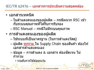 IEC/TR 62476 – เอกสารการประเมินความสอดคล ้อง
• เอกสารเทคนิค
– ใบสําแดงตนเองของผู้ผลิต – กรณีผนวก RSC เข ้า
กับระบบคุณภาพที่ได ้รับการรับรอง
– RSC Manual – กรณีไม่มีระบบคุณภาพ
• การสําแดงตนเองของผู้ผลิต
– ใช ้ระบบที่เป็นมาตรฐาน (ในการสําแดงวัสดุ)
– ผู้ผลิต ทุกราย ใน Supply Chain ของสินค ้า ต ้องให ้
เอกสารสําแดงตนเอง
– ข ้อมูล – การสําแดง & เอกสาร ต ้องชัดเจน ไม่
กํากวม
• รวมถึงการใช ้ข ้อยกเว ้น
16 ส.ค. 2554 62RoHS V2: Part II แนวทางการปรับตัว
 