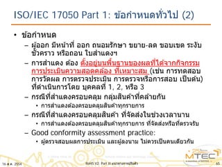 ISO/IEC 17050 Part 1: ข ้อกําหนดทั่วไป (2)
• ข ้อกําหนด
– ผู้ออก มีหน้าที่ ออก ถนอมรักษา ขยาย-ลด ขอบเขต ระงับ
ชั่วคราว หรือถอน ใบสําแดงฯ
– การสําแดง ต ้อง ตั้งอยู่บนพื้นฐานของผลที่ได ้จากกิจกรรม
การประเมินความสอดคล ้อง ที่เหมาะสม (เช่น การทดสอบ
การวัดผล การตรวจประเมิน การตรวจหรือการสอบ เป็นต ้น)
ที่ดําเนินการโดย บุคคลที่ 1, 2, หรือ 3
– กรณีที่สําแดงครอบคลุม กลุ่มสินค ้าที่คล ้ายกัน
• การสําแดงต ้องครอบคลุมสินค ้าทุกรายการ
– กรณีที่สําแดงครอบคลุมสินค ้า ที่จัดส่งในช่วงเวลานาน
• การสําแดงต ้องครอบคลุมสินค ้าทุกรายการ ที่จัดส่งหรือที่ตรวจรับ
– Good conformity assessment practice:
• ผู้ตรวจสอบผลการประเมิน และผู ้ลงนาม ไม่ควรเป็นคนเดียวกัน
6516 ส.ค. 2554 RoHS V2: Part II แนวทางการปรับตัว
 
