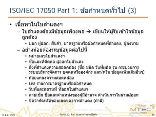 ISO/IEC 17050 Part 1: ข ้อกําหนดทั่วไป (3)
• เนื้อหาในใบสําแดงฯ
– ใบสําแดงต ้องมีข ้อมูลเพียงพอ  เขียนให ้ผู้รับเข ้าใจข ้อมูล
ถูกต ้อง
• บอก ผู้ออก, สินค ้า, มาตรฐานหรือข ้อกําหนดที่สําแดง, ผู้ลงนาม
– อย่างน้อยต ้องระบุข ้อมูลต่อไปนี้
• หมายเลขใบสําแดงฯ
• ชื่อและที่ติดต่อ ผู้ออกใบสําแดง
• สิ่งที่สําแดงความสอดคล ้อง (ชื่อ ชนิด วันที่ผลิต รุ่น กระบวนการ
ระบบบริหารจัดการ บุคคลหรือองค์กร และ/หรือ ข ้อมูลเพิ่มเติมอื่นๆ)
• ถ ้อยแถลงความสอดคล ้อง
• List รายการมาตรฐานหรือข ้อกําหนด
• วันที่และสถานที่ ที่ออกใบสําแดงฯ
• ลายเซ็น ชื่อและตําแหน่งของผู้มีอํานาจ ดําเนินการในนามผู้ออก
• ขีดจํากัดหรือขอบเขตของการสําแดง (ถ ้ามี)
6616 ส.ค. 2554 RoHS V2: Part II แนวทางการปรับตัว
 
