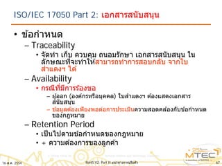 ISO/IEC 17050 Part 2: เอกสารสนับสนุน
• ข ้อกําหนด
– Traceability
• จัดทํา เก็บ ควบคุม ถนอมรักษา เอกสารสนับสนุน ใน
ลักษณะที่จะทําให ้สามารถทําการสอบกลับ จากใบ
สําแดงฯ ได ้
– Availability
• กรณีที่มีการร ้องขอ
– ผู้ออก (องค์กรหรือบุคคล) ใบสําแดงฯ ต ้องแสดงเอกสาร
สนับสนุน
– ข ้อมูลต ้องเพียงพอต่อการประเมินความสอดคล ้องกับข ้อกําหนด
ของกฎหมาย
– Retention Period
• เป็นไปตามข ้อกําหนดของกฎหมาย
• + ความต ้องการของลูกค ้า
6716 ส.ค. 2554 RoHS V2: Part II แนวทางการปรับตัว
 