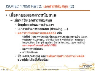 ISO/IEC 17050 Part 2: เอกสารสนับสนุน (2)
• เนื้อหาของเอกสารสนับสนุน
– เนื้อหาในเอกสารสนับสนุน
• วัตถุประสงค์ของการสําแดงฯ
• เอกสารด ้านการออกแบบ (drawing, …)
• ผลการประเมินความสอดคล ้อง เช่น
– วิธีที่ใช ้(เช่น การประเมิน ขั้นตอนการประเมิน ตรวจเป็น Batch,
ทบทวนการออกแบบ, Verification & validation, การตรวจ
Inspection, Sampling plan, Serial testing, type testing)
และเหตุผลในการเลือกใช ้(วิธีนี้)
– ผลการตรวจประเมิน
– การประเมินผล
• ชื่อ และคุณสมบัติ และระดับความสามารถทางเทคนิค
ของผู้ประเมินที่เกี่ยวข ้อง
6816 ส.ค. 2554 RoHS V2: Part II แนวทางการปรับตัว
 
