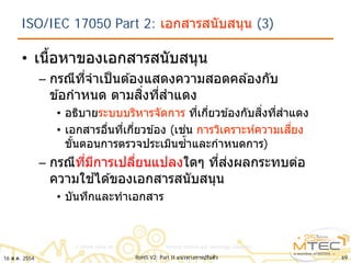 ISO/IEC 17050 Part 2: เอกสารสนับสนุน (3)
• เนื้อหาของเอกสารสนับสนุน
– กรณีที่จําเป็นต ้องแสดงความสอดคล ้องกับ
ข ้อกําหนด ตามสิ่งที่สําแดง
• อธิบายระบบบริหารจัดการ ที่เกี่ยวข ้องกับสิ่งที่สําแดง
• เอกสารอื่นที่เกี่ยวข ้อง (เช่น การวิเคราะห์ความเสี่ยง
ขั้นตอนการตรวจประเมินซํ้าและกําหนดการ)
– กรณีที่มีการเปลี่ยนแปลงใดๆ ที่ส่งผลกระทบต่อ
ความใช ้ได ้ของเอกสารสนับสนุน
• บันทึกและทําเอกสาร
6916 ส.ค. 2554 RoHS V2: Part II แนวทางการปรับตัว
 