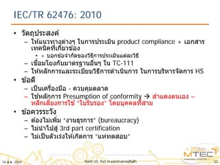 IEC/TR 62476: 2010
• วัตถุประสงค์
– ให ้แนวทางต่างๆ ในการประเมิน product compliance + เอกสาร
เทคนิคที่เกี่ยวข ้อง
• + บอกข ้อจํากัดของวิธีการประเมินแต่ละวิธี
– เชื่อมโยงกับมาตรฐานอื่นๆ ใน TC-111
– ให ้หลักการและระเบียบวิธีการดําเนินการ ในการบริหารจัดการ HS
• ข ้อดี
– เป็นเครื่องมือ - ควบคุมตลาด
– ใช ้หลักการ Presumption of conformity  สําแดงตนเอง –
หลีกเลี่ยงการใช ้“ใบรับรอง” โดยบุคคลที่สาม
• ข ้อควรระวัง
– ต ้องไม่เพิ่ม “งานธุรการ” (bureaucracy)
– ไม่นําไปสู่ 3rd part certification
– ไม่เป็นตัวเร่งให ้เกิดการ “แห่ทดสอบ”
16 ส.ค. 2554 52RoHS V2: Part II แนวทางการปรับตัว
 