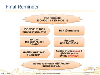 Final Reminder
7016 ส.ค. 2554 RoHS V2: Part II แนวทางการปรับตัว
HSF ไม่เหมือน
ISO 9001 & ISO 14001!!!
ISO 9001/14001
เป็ นมาตรการสมัครใจ
HSF เป็ นกฎหมาย
ติด CAR
ISO 9001/14001
ไม่แก้ได้
ติด CAR
HSF ไม่แก้ไม่ได้
Auditor คนธรรมดา
(ไม่มีอํานาจ)
Auditor อาจเป็ น อัยการ &
ผู้ให้ CAR สุดท้าย
อาจเป็ น ผู้พิพากษา
อย่าพยายามหลอก HSF Auditor
อย่าหลอกตัวเอง
 