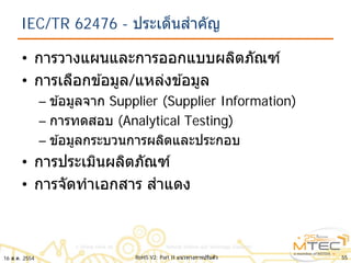 IEC/TR 62476 - ประเด็นสําคัญ
• การวางแผนและการออกแบบผลิตภัณฑ์
• การเลือกข ้อมูล/แหล่งข ้อมูล
– ข ้อมูลจาก Supplier (Supplier Information)
– การทดสอบ (Analytical Testing)
– ข ้อมูลกระบวนการผลิตและประกอบ
• การประเมินผลิตภัณฑ์
• การจัดทําเอกสาร สําแดง
5516 ส.ค. 2554 RoHS V2: Part II แนวทางการปรับตัว
 