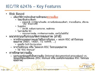 IEC/TR 62476 – Key Features
• Risk Based
– เลือกวิธีการประเมินตามลักษณะความเสี่ยง
• วัสดุ/ชิ้นส่วน/สินค ้า
– ธรรมชาติ, การใช ้งานในอดีต, ความซับซ ้อนของสินค ้า, จํานวนชิ้นส่วน, ปริมาณ
“เนื้อ” ตัวอย่างที่มี
• Supplier
– ประวัติ, ระดับความสามารถ, พฤติกรรม
• โอกาสเกิด NC
– กระบวนการผลิต, การจัดสายการผลิต, เทคโนโลยีที่ใช ้
• ผนวกระบบกับระบบจัดการคุณภาพ (ถ ้ามี)
– หากมีระบบคุณภาพและได ้รับการรับรอง + ผนวก RSC เข ้าในระบบ
คุณภาพ (9001, 14001, TS 16949, …)
• ยอมรับ Self-Declaration
– หากไม่มีระบบ หรือ ไม่ผนวก RSC ในระบบคุณภาพ
• ใช ้“RSC Manual”
• การรักษาความลับ
– แยกแยะข ้อมูลที่เป็นความลับ (internal documented procedure) vs.
ข ้อมูลที่ต ้องเปิดเผย (RSC Manual หรือ องค์ประกอบของ RSC ในระบบ
คุณภาพ)
16 ส.ค. 2554 56RoHS V2: Part II แนวทางการปรับตัว
 