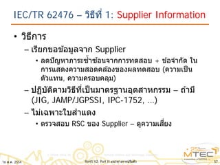 IEC/TR 62476 – วิธีที่ 1: Supplier Information
• วิธีการ
– เรียกขอข ้อมูลจาก Supplier
• ลดปัญหาภาระซํ้าซ ้อนจากการทดสอบ + ข ้อจํากัด ใน
การแสดงความสอดคล ้องของผลทดสอบ (ความเป็น
ตัวแทน, ความครอบคลุม)
– ปฏิบัติตามวิธีที่เป็นมาตรฐานอุตสาหกรรม – ถ ้ามี
(JIG, JAMP/JGPSSI, IPC-1752, …)
– ไม่เฉพาะใบสําแดง
• ตรวจสอบ RSC ของ Supplier – ดูความเสี่ยง
16 ส.ค. 2554 57RoHS V2: Part II แนวทางการปรับตัว
 