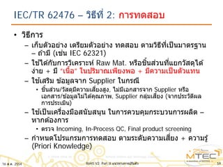 IEC/TR 62476 – วิธีที่ 2: การทดสอบ
• วิธีการ
– เก็บตัวอย่าง เตรียมตัวอย่าง ทดสอบ ตามวิธีที่เป็นมาตรฐาน
– ถ ้ามี (เช่น IEC 62321)
– ใช ้ได ้กับการวิเคราะห์ Raw Mat. หรือชิ้นส่วนที่แยกวัสดุได ้
ง่าย + มี “เนื้อ” ในปริมาณเพียงพอ + มีความเป็นตัวแทน
– ใช ้เสริม ข ้อมูลจาก Supplier ในกรณี
• ชิ้นส่วน/วัสดุมีความเสี่ยงสูง, ไม่มีเอกสารจาก Supplier หรือ
เอกสาร/ข ้อมูลไม่ได ้คุณภาพ, Supplier กลุ่มเสี่ยง (จากประวัติผล
การประเมิน)
– ใช ้เป็นเครื่องมือสนับสนุน ในการควบคุมกระบวนการผลิต –
หากต ้องการ
• ตรวจ Incoming, In-Process QC, Final product screening
– กําหนดโปรแกรมการทดสอบ ตามระดับความเสี่ยง + ความรู้
(Priori Knowledge)
16 ส.ค. 2554 59RoHS V2: Part II แนวทางการปรับตัว
 