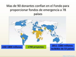 Mas de 90 donantes confian en el Fondo para
    proporcionar fondos de emergencia a 78
                     países




                    1700 proyectos    2011: $383 millones
USD 1800 millones
                                     recibidos de 53 paises

                                                http://cerf.un.org
 