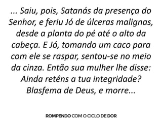 ... Saiu, pois, Satanás da presença do
Senhor, e feriu Jó de úlceras malignas,
desde a planta do pé até o alto da
cabeça. E Jó, tomando um caco para
com ele se raspar, sentou-se no meio
da cinza. Então sua mulher lhe disse:
Ainda reténs a tua integridade?
Blasfema de Deus, e morre...
 