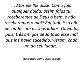 ... Mas ele lhe disse: Como fala
qualquer doida, assim falas tu;
receberemos de Deus o bem, e não
receberemos o mal? Em tudo isso não
pecou Jó com os seus lábios. Ouvindo,
pois, três amigos de Jó todo esse mal
que lhe havia sucedido, vieram, cada
um do seu lugar:...
 