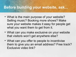 Before building your website, ask...

What is the main purpose of your website?
Selling music? Booking more shows? Make
sure your website makes it easy for people get
what you want them to get from it.

What can you make exclusive on your website
that visitors won’t get anywhere else?

What can you offer to people to incentivise
them to give you an email address? Free track?
Exclusive video link?
 