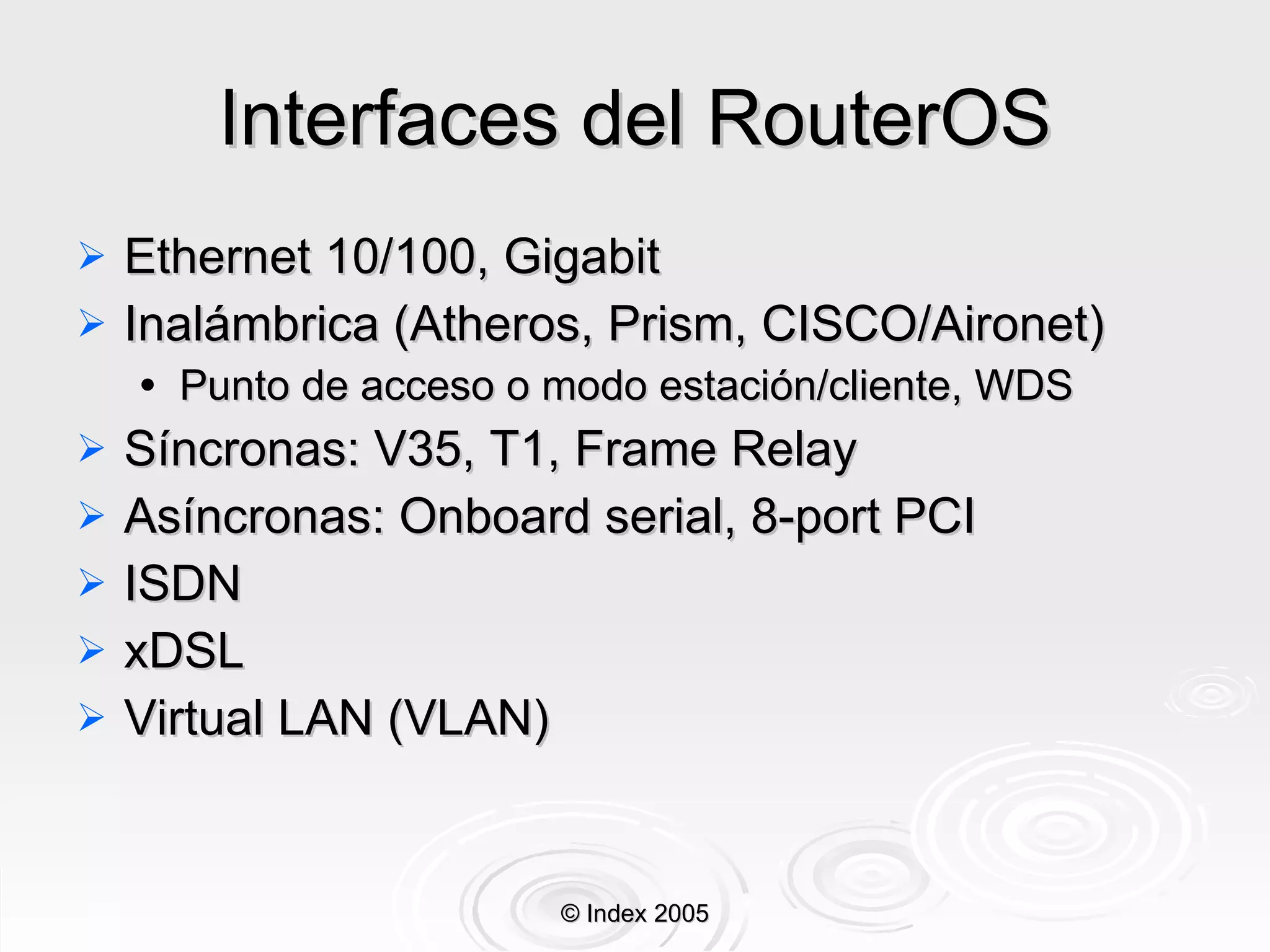 Interfaces del RouterOS Ethernet 10/100, Gigabit Inalámbrica (Atheros, Prism, CISCO/Aironet) Punto de acceso o modo estación/cliente , WDS S í ncronas: V35, T1, Frame Relay Asíncronas: Onboard serial, 8-port PCI ISDN xDSL Virtual LAN (VLAN) © Index 2005 