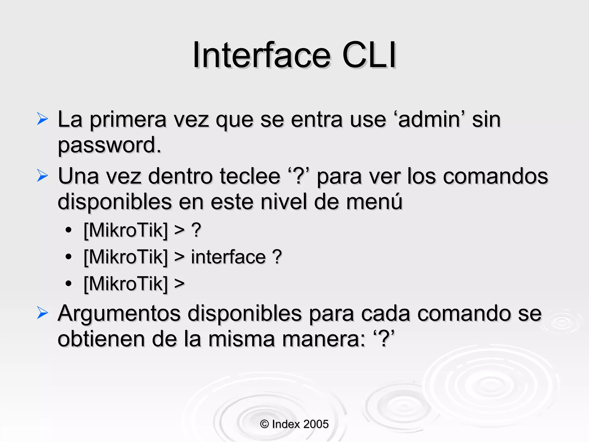 Interface CLI La primera vez que se entra use ‘admin’ sin password. Una vez dentro teclee ‘?’ para ver los comandos disponibles en este nivel de menú [MikroTik] > ? [MikroTik] > interface ? [MikroTik] >  Argumentos disponibles para cada comando se obtienen de la misma manera: ‘?’ © Index 2005 