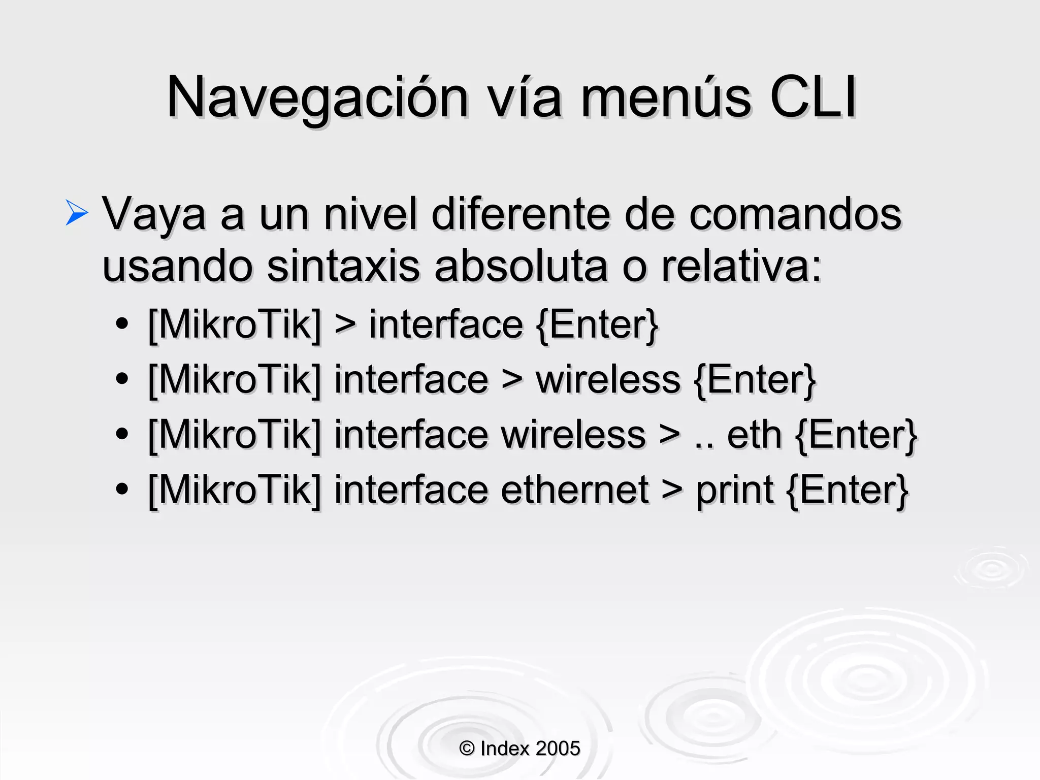 Navegación vía menús CLI  Vaya a un nivel diferente de comandos usando sintaxis absoluta o relativa: [MikroTik] > interface {Enter} [MikroTik] interface > wireless {Enter} [MikroTik] interface wireless > .. eth {Enter} [MikroTik] interface ethernet > print {Enter} © Index 2005 