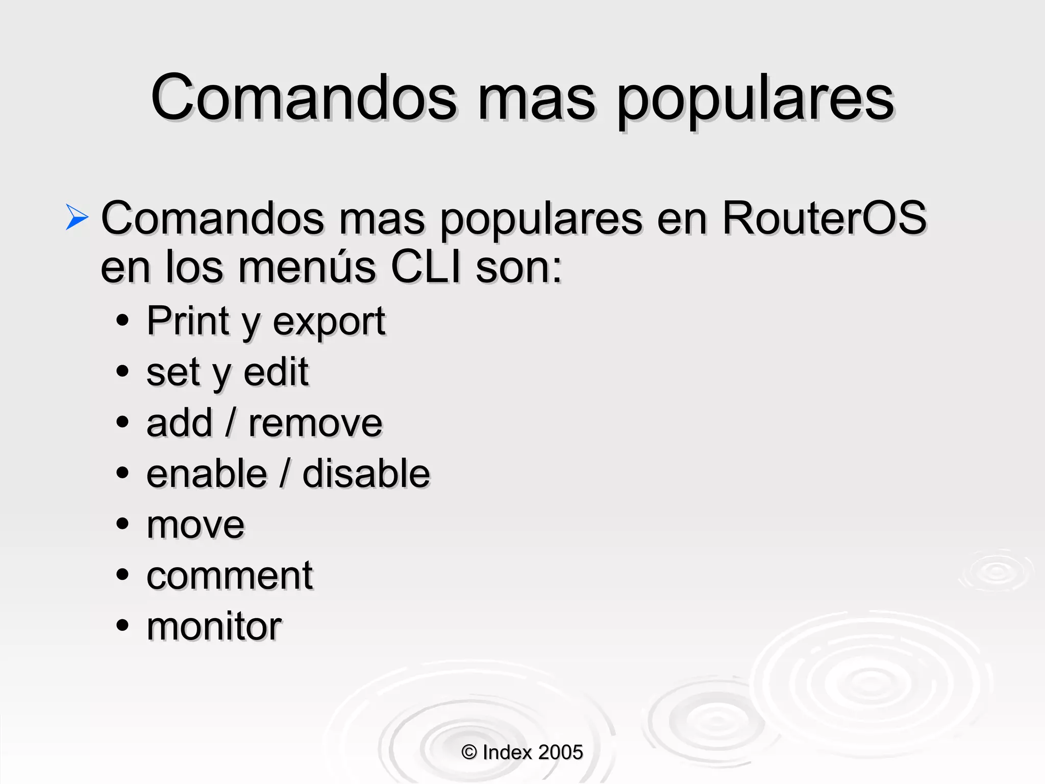 Comandos mas populares Comandos mas populares en RouterOS en los menús CLI son: Print y export set y edit add / remove enable / disable move comment monitor © Index 2005 