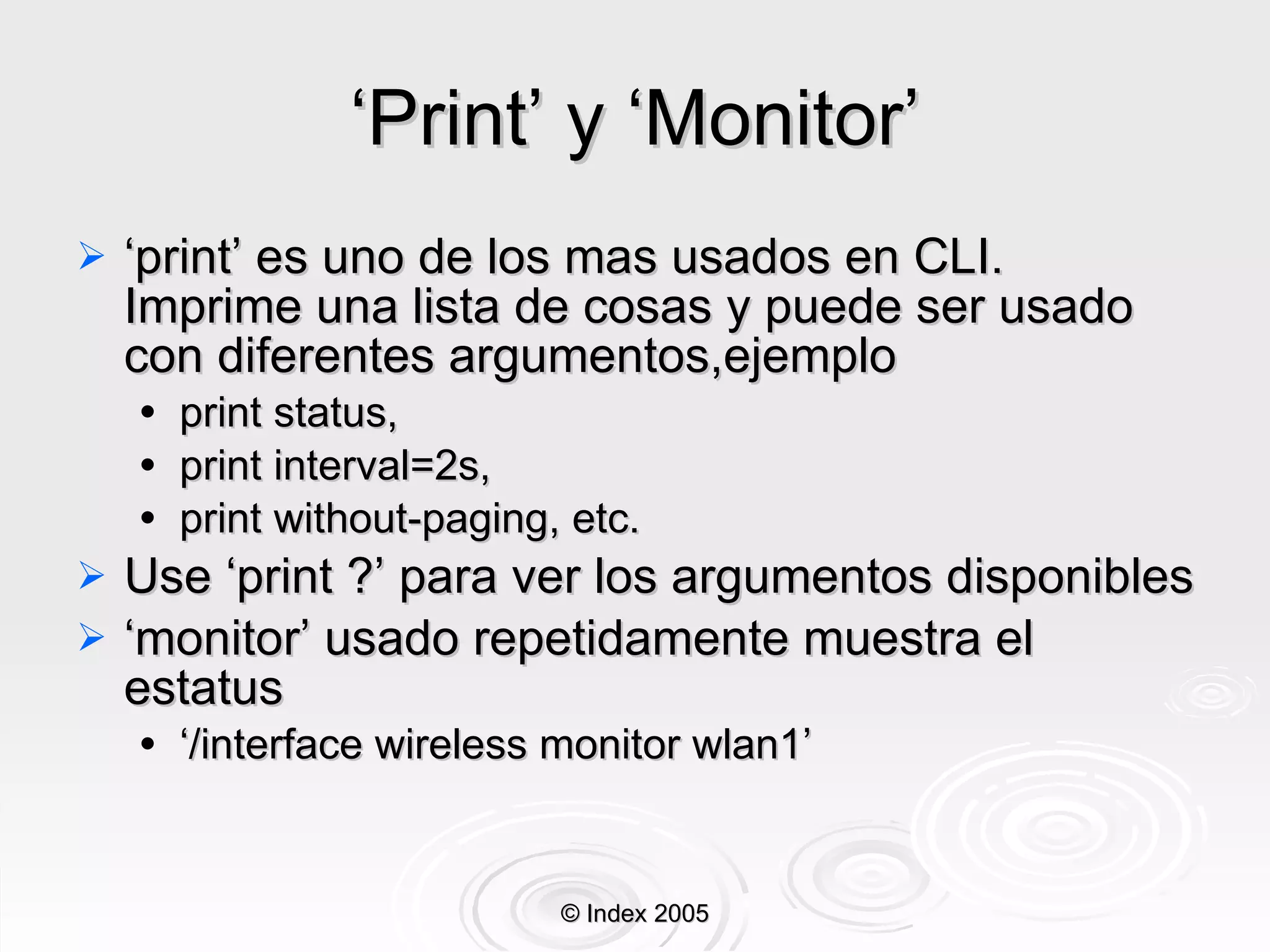 ‘ Print’ y ‘Monitor’ ‘ print’ es uno de los mas usados en CLI. Imprime una lista de cosas y puede ser usado con diferentes argumentos,ejemplo print status, print interval=2s, print without-paging, etc. Use ‘print ?’ para ver los argumentos disponibles ‘ monitor’ usado repetidamente muestra el estatus ‘ /interface wireless monitor wlan1’ © Index 2005 