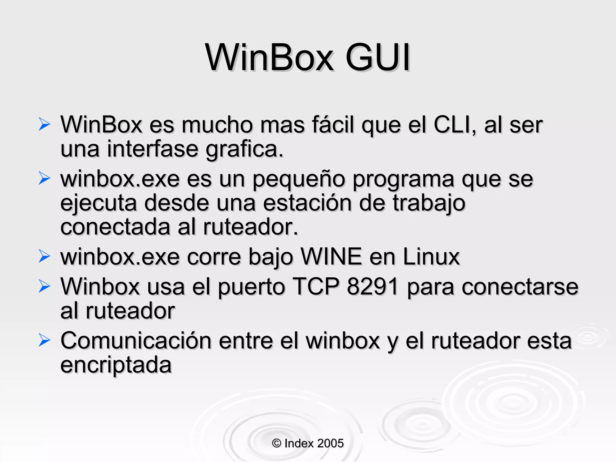 WinBox GUI WinBox es mucho mas fácil que el CLI, al ser una interfase grafica. winbox.exe es un pequeño programa que se ejecuta desde una estación de trabajo conectada al ruteador. winbox.exe corre bajo WINE en Linux Winbox usa el puerto TCP 8291 para conectarse al ruteador Comunicación entre el winbox y el ruteador esta encriptada © Index 2005 