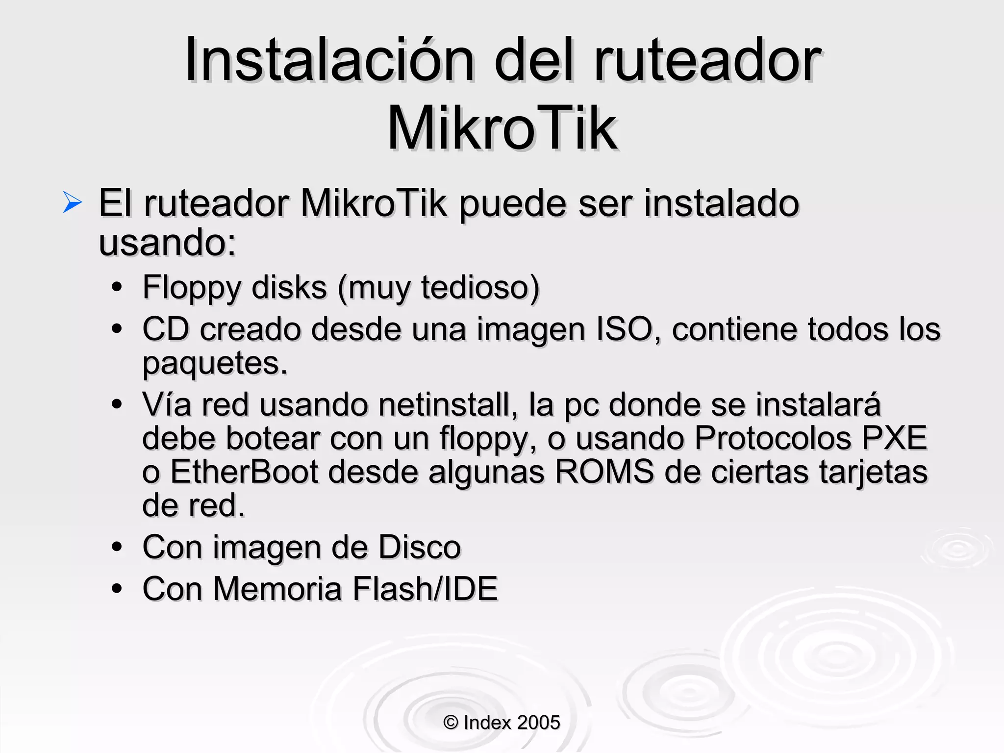 Instalación del  ruteador  MikroTik El ruteador  MikroTik puede ser instalado usando: Floppy disks ( muy tedioso ) CD creado desde una imagen ISO, contiene todos los paquetes. Vía red usando netinstall, la pc donde se instalar á  debe botear con un floppy, o usando Protocolos PXE o EtherBoot desde algunas ROMS de ciertas tarjetas de red. Con imagen de Disco Con Memoria Flash/IDE © Index 2005 