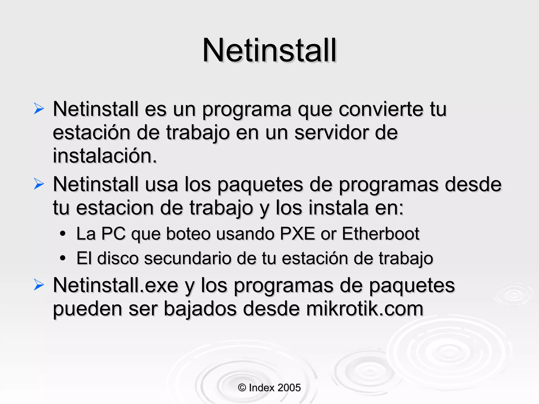 Netinstall Netinstall es un programa que convierte tu estación de trabajo en un serv idor  de instalación. Netinstall usa los paquetes de programas desde tu estacion de trabajo y los instala en: La  PC que boteo usando PXE or Etherboot El disco secundario de tu estación de trabajo Netinstall.exe y los programas de paquetes pueden ser bajados desde mikrotik.com © Index 2005 