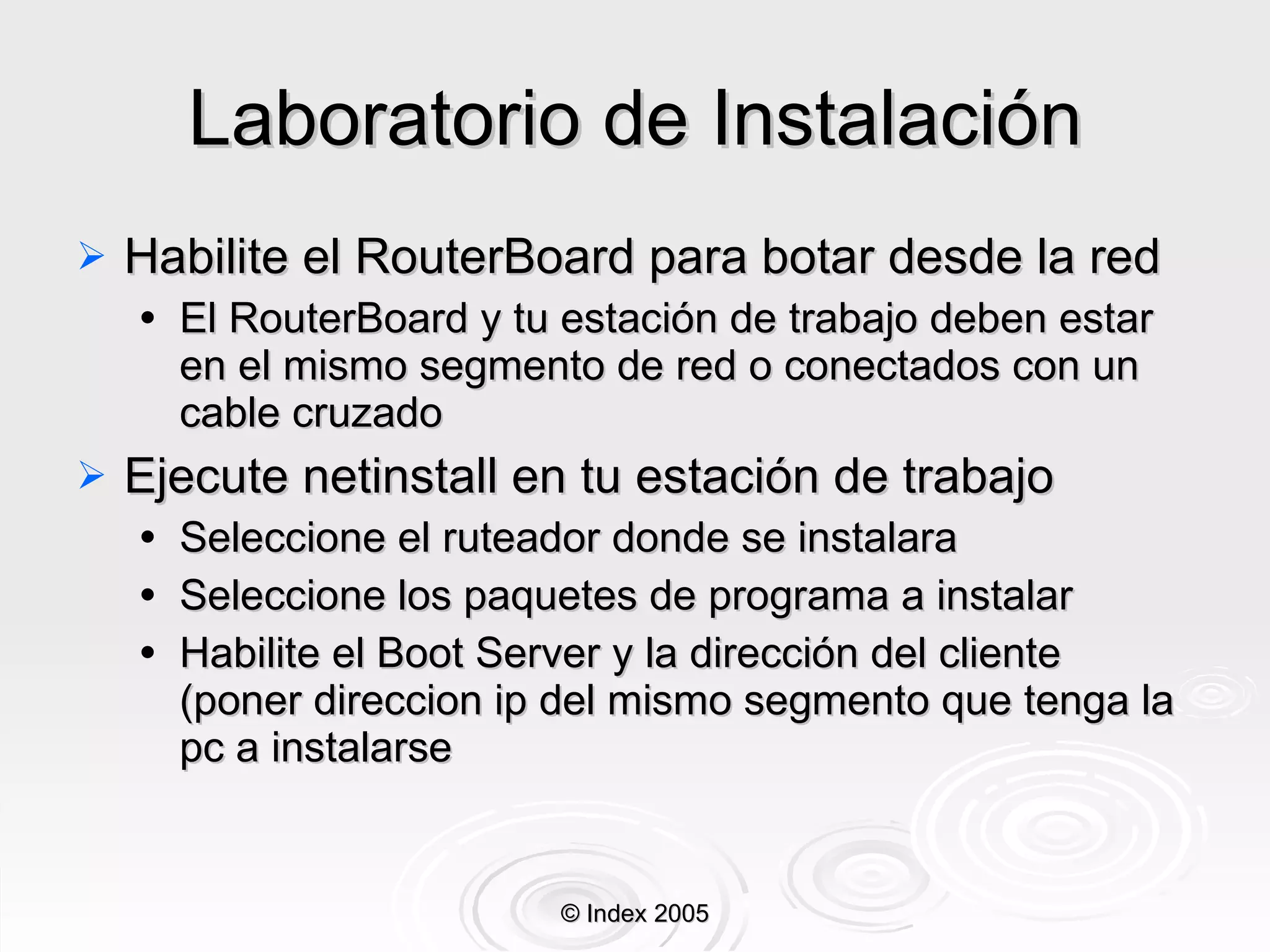 Laboratorio de Instalación Habilite el RouterBoard para botar desde la red El RouterBoard y tu estación de trabajo deben estar en  el  mismo segmento de red o conectados con un cable cruzado Ejecute netinstall en tu estación de trabajo Seleccione el ruteador donde se instalara Seleccione los paquetes de programa a instalar Habilite el Boot Server y la dirección del cliente (poner direccion ip del mismo segmento que tenga la pc a instalarse © Index 2005 