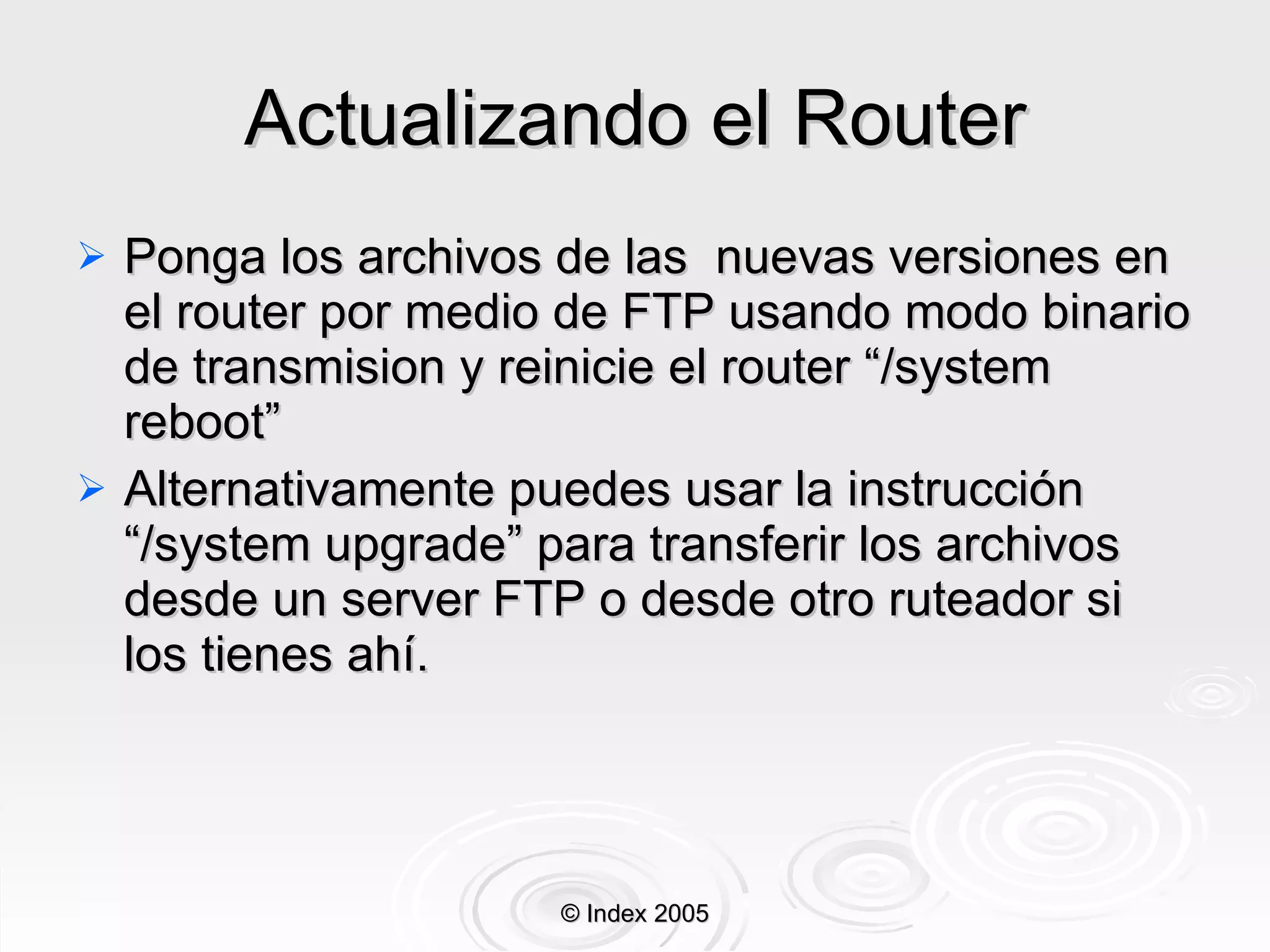 Actualizando el Router Ponga los archivos de las  nuevas versiones en el router por medio de FTP usando modo binario de transmision y reinicie el router “/system reboot” Alternativamente puedes usar la instrucción “/system upgrade” para transferir los archivos desde un server FTP o desde otro ruteador si los tienes ahí.  © Index 2005 