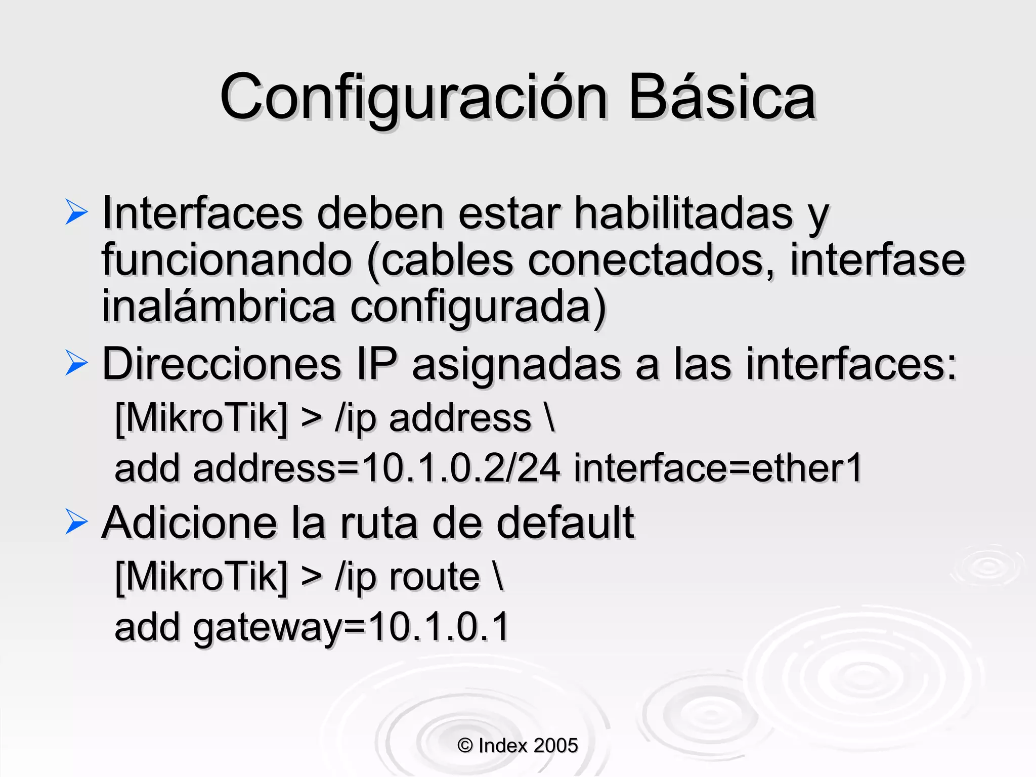 Configuración Básica Interfaces deben estar habilitadas y funcionando (cables conectados, interfase inalámbrica configurada) Direcciones IP asignadas a las interfaces: [MikroTik] > /ip address \ add address=10.1.0.2/24 interface=ether1 Adicione la ruta de default [MikroTik] > /ip route \ add gateway=10.1.0.1 © Index 2005 