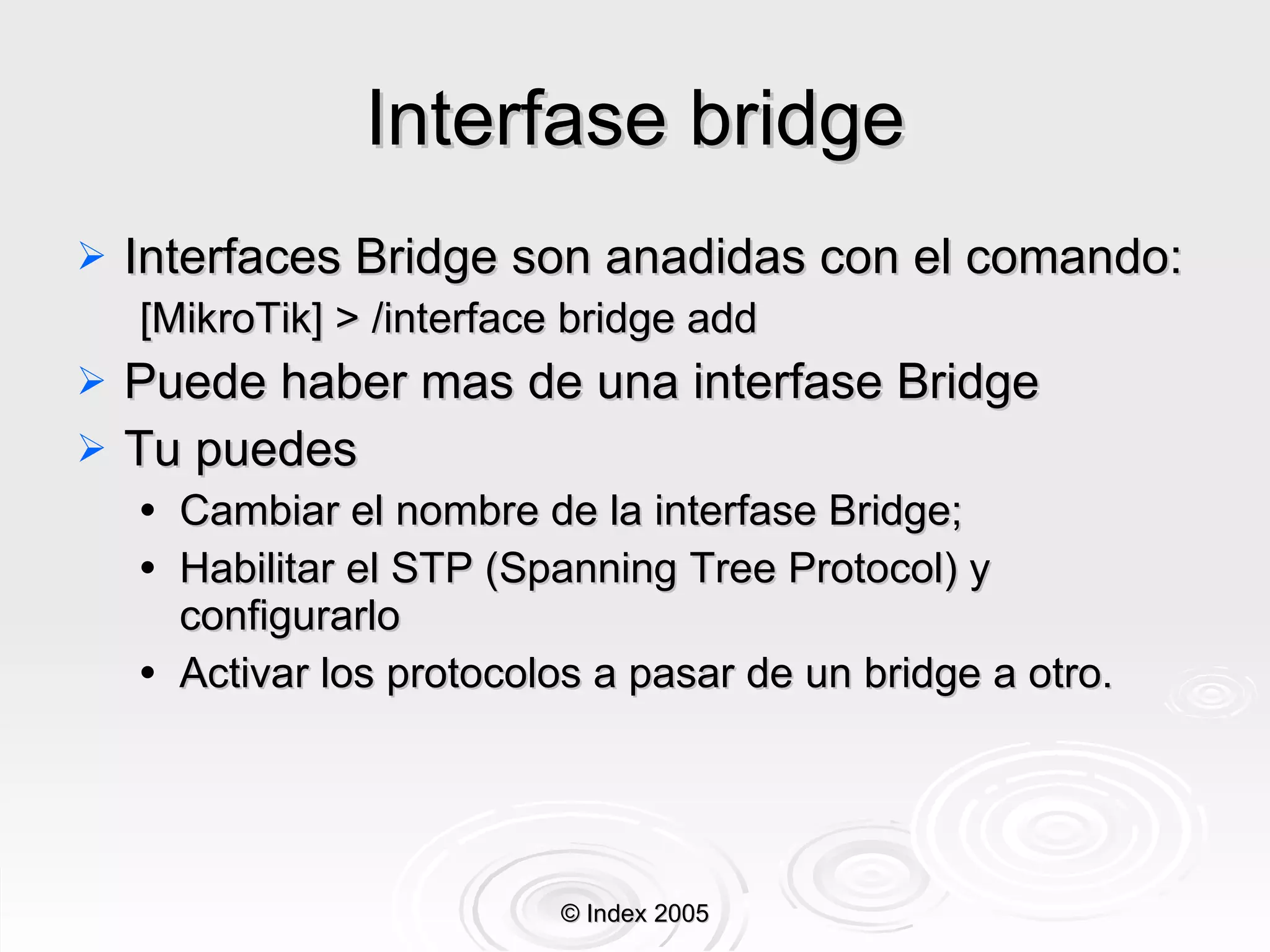 Interfase bridge Interfaces Bridge son anadidas con el comando: [MikroTik] > /interface bridge add Puede haber mas de una interfase Bridge Tu puedes Cambiar el nombre de la interfase Bridge; Habilitar el STP (Spanning Tree Protocol) y configurarlo  Activar los protocolos a pasar de un bridge a otro. © Index 2005 
