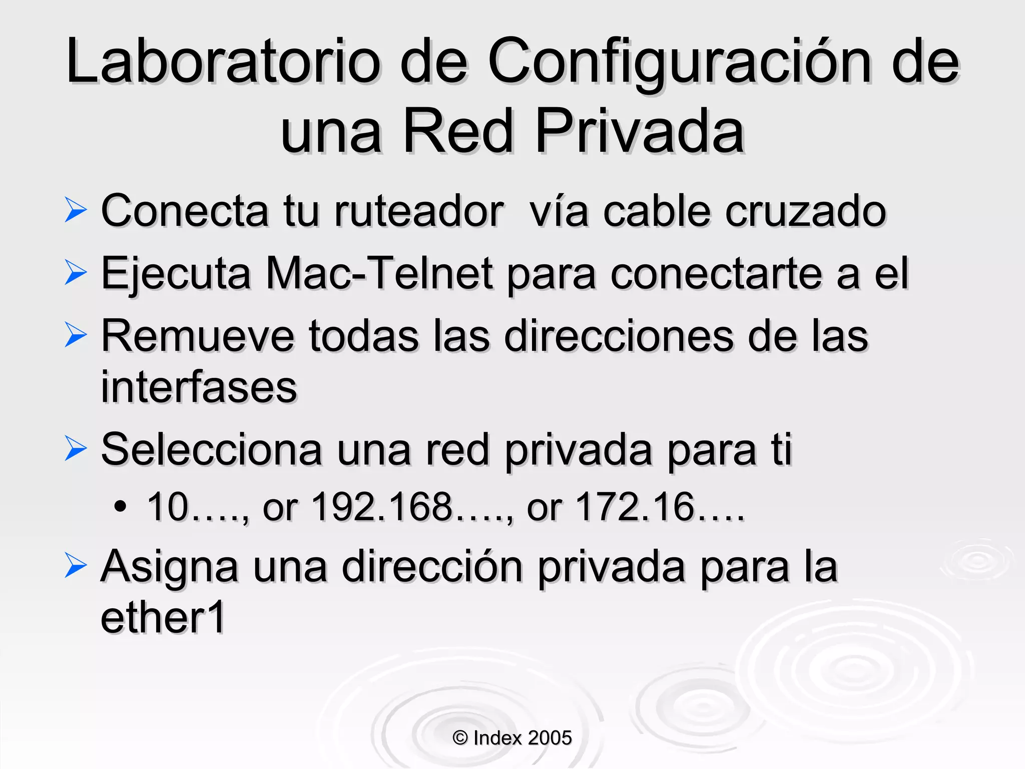 Laboratorio de Configuración de una Red Privada Conecta tu ruteador  vía cable cruzado Ejecuta Mac-Telnet para conectarte a el Remueve todas las direcciones de las interfa s es Selecciona una red privada para ti 10…., or 192.168…., or 172.16…. Asigna una dirección privada para la ether1 © Index 2005 