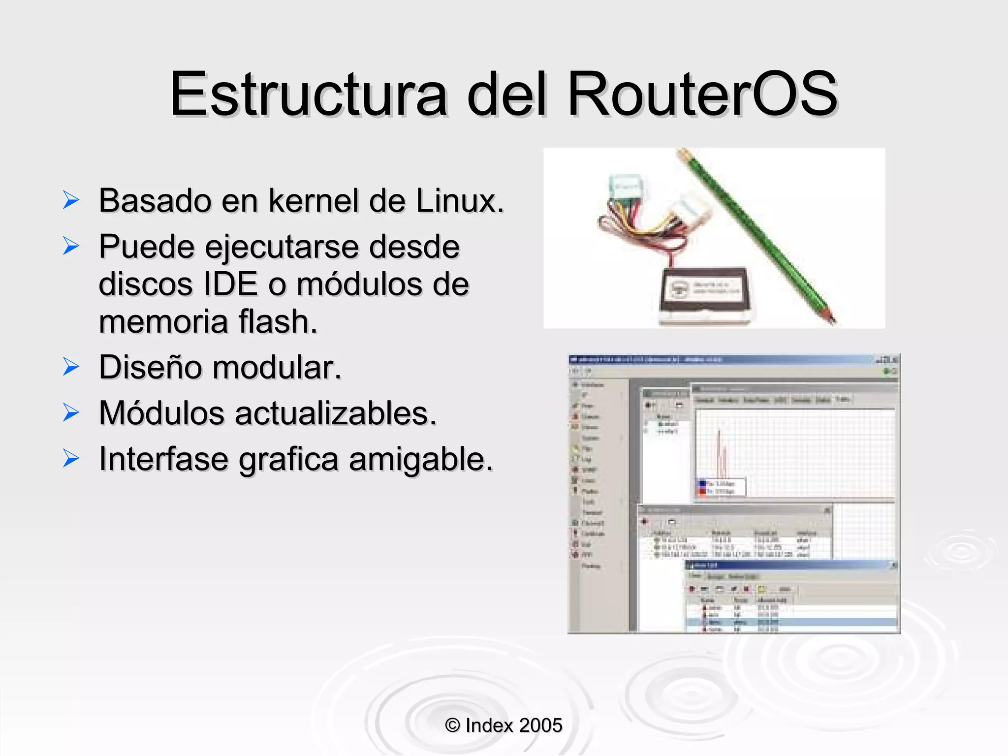 Estructura del RouterOS Basado en kernel de Linux . Puede ejecutarse desde discos IDE o módulos de memoria flash . Diseño modular . Módulos actualizables . Interfase grafica amigable . © Index 2005 