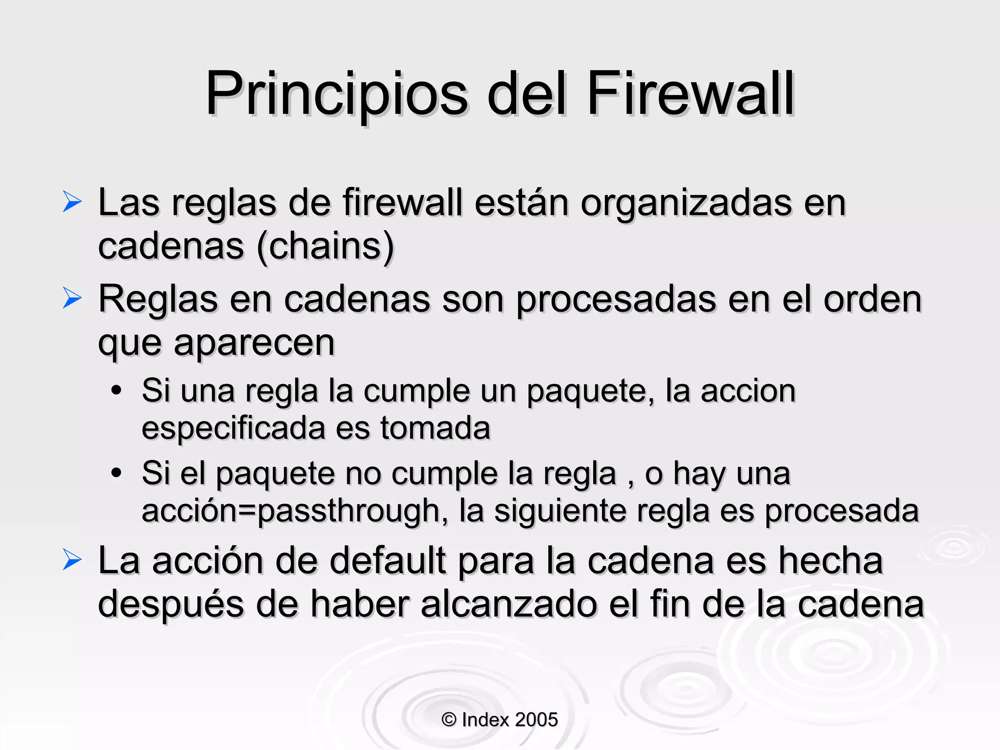 Principios del Firewall Las reglas de firewall están organizadas en cadenas (chains) Reglas en cadenas son procesadas en el orden que aparecen Si una regla la cumple un paquete, la accion especificada es tomada Si el paquete no cumple la regla , o hay una acción=passthrough, la siguiente regla es procesada La acción de default para la cadena es hecha después de haber alcanzado el fin de la cadena © Index 2005 