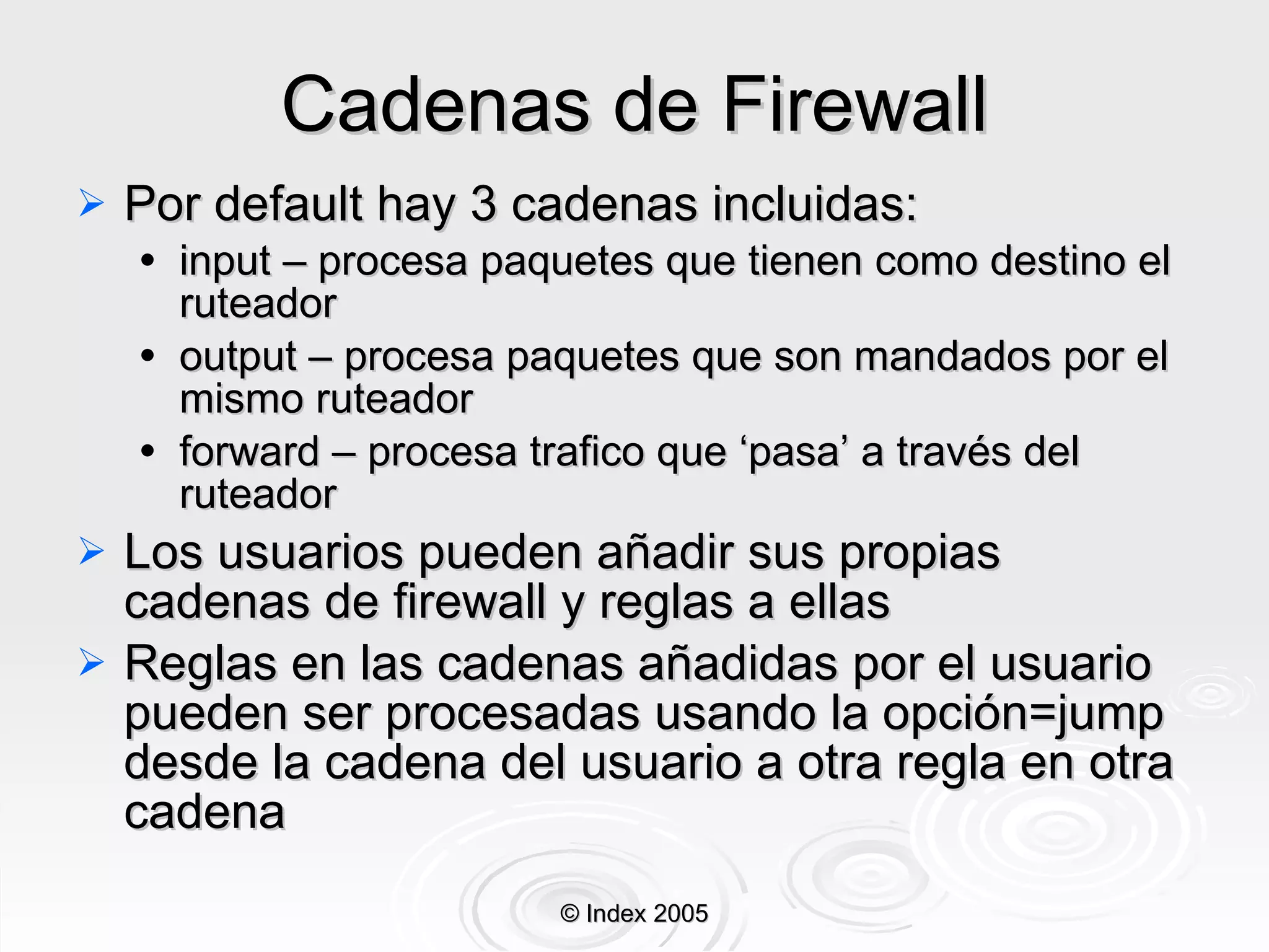Cadenas de Firewall Por default hay 3 cadenas incluidas: input – procesa paquetes que tienen como destino el ruteador output – procesa paquetes que son mandados por el mismo ruteador forward – procesa trafico que ‘pasa’ a  través  del ruteador Los usuarios pueden añadir sus propias cadenas de firewall y reglas a ellas Reglas en las cadenas añadidas por el usuario pueden ser procesadas usando la opción=jump desde la cadena del usuario a otra regla en otra cadena © Index 2005 
