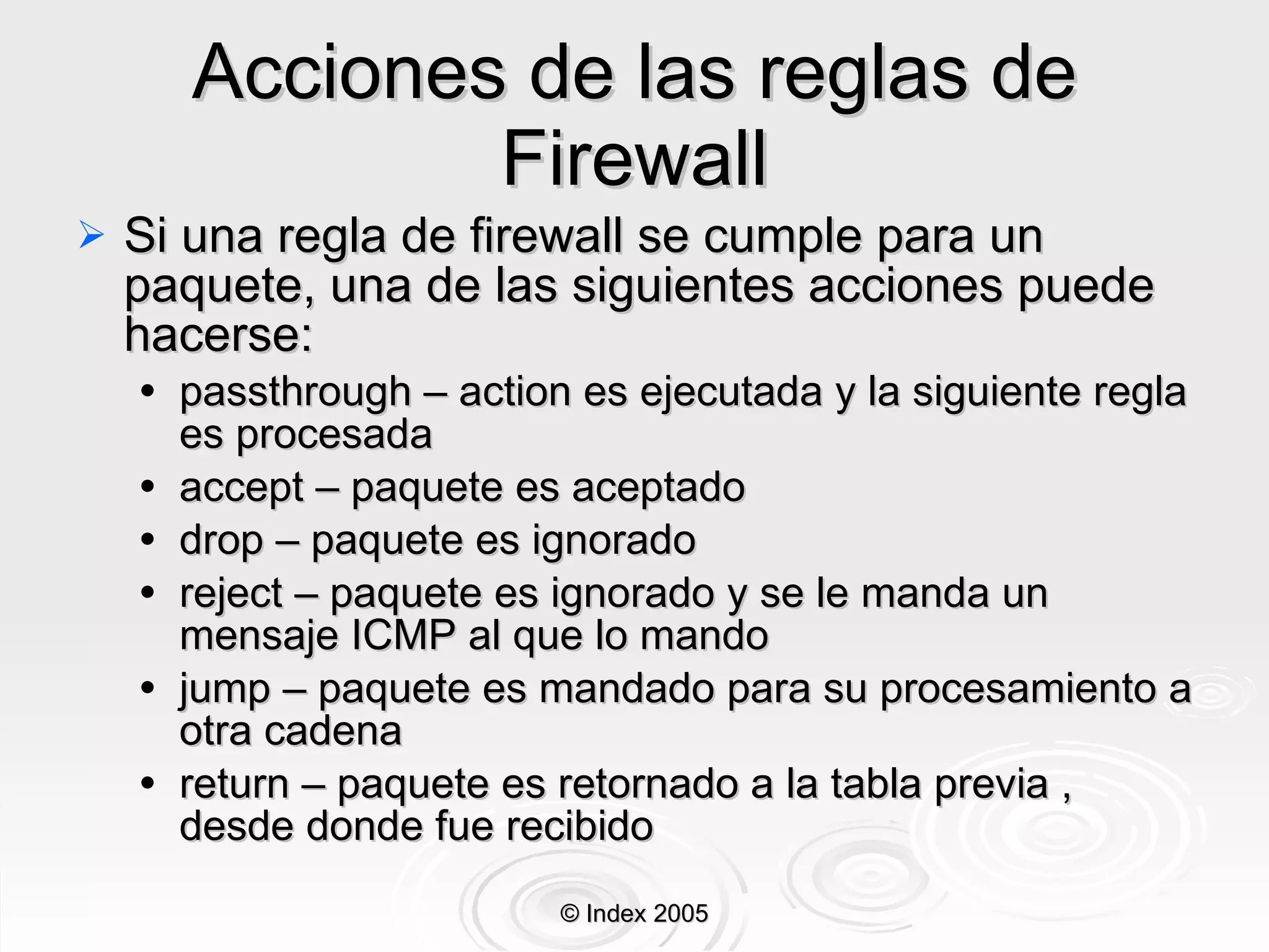 Acciones de las reglas de Firewall Si una regla de firewall se cumple para un paquete, una de las siguientes acciones puede hacerse: passthrough – action es ejecutada y la siguiente regla es procesada accept – paquete es aceptado drop – paquete es ignorado reject – paquete es ignorado y se le manda un mensaje ICMP al que lo mando jump – paquete es mandado para su procesamiento a otra cadena return – paquete es retornado a la tabla previa , desde donde fue recibido © Index 2005 