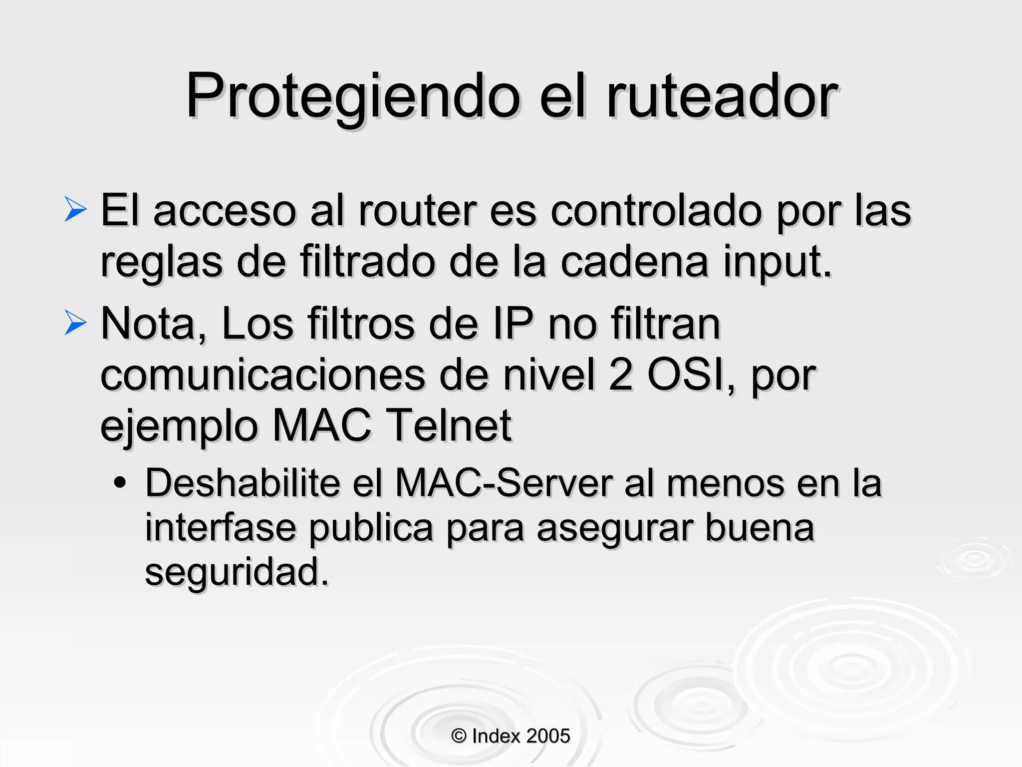 Protegiendo el ruteador El acceso al router es controlado por las reglas de filtrado de la cadena input. Nota, Los filtros de IP no filtran comunicaciones de nivel 2 OSI, por ejemplo MAC Telnet Deshabilite el MAC-Server al menos en la interfase publica para asegurar buena seguridad. © Index 2005 