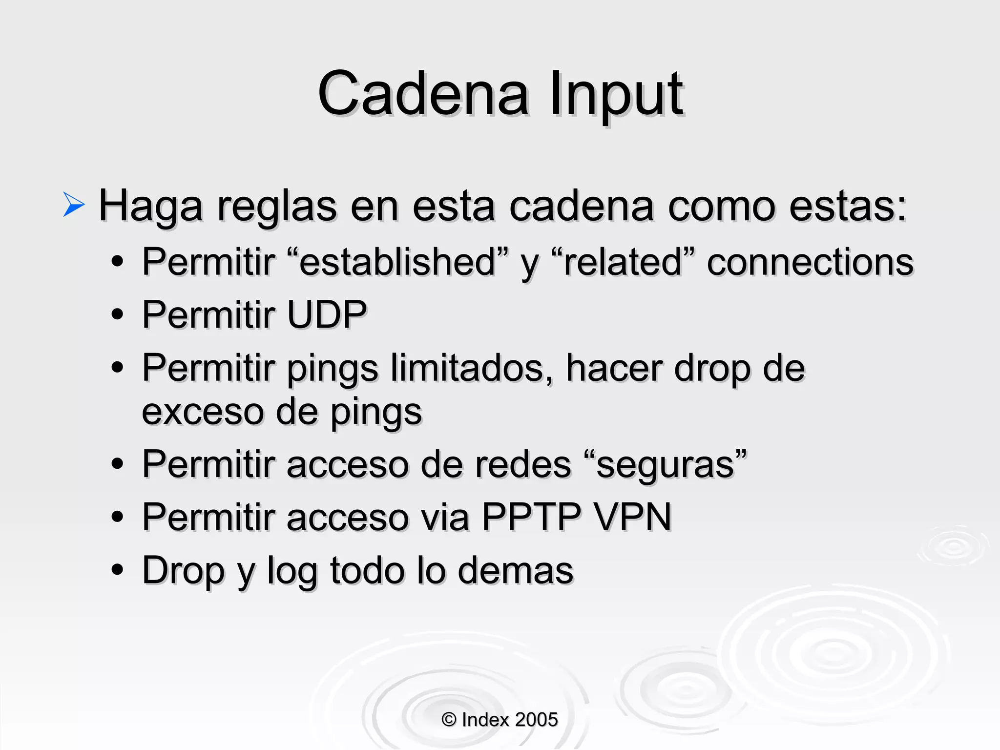Cadena Input Haga reglas en esta cadena como estas: Permitir “established” y “related” connections Permitir UDP Permitir pings limitados, hacer drop de exceso de pings Permitir acceso de redes “seguras” Permitir acceso via PPTP VPN Drop y log todo lo demas © Index 2005 