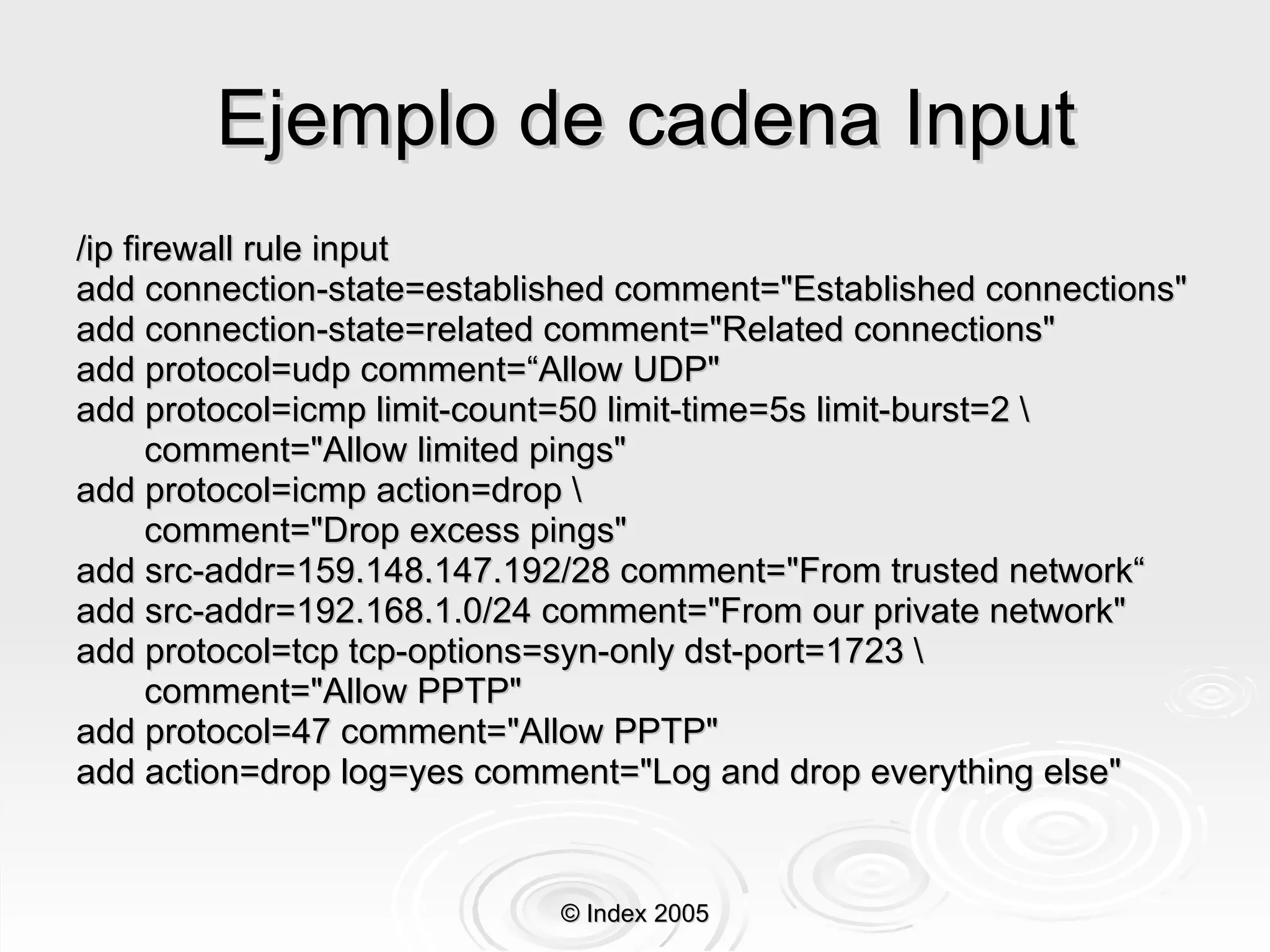 Ejemplo de cadena Input /ip firewall rule input add connection-state=established comment="Established connections" add connection-state=related comment="Related connections" add protocol=udp comment=“Allow UDP"  add protocol=icmp limit-count=50 limit-time=5s limit-burst=2 \ comment="Allow limited pings" add protocol=icmp action=drop \ comment="Drop excess pings" add src-addr=159.148.147.192/28 comment="From trusted network“ add src-addr=192.168.1.0/24 comment="From our private network" add protocol=tcp tcp-options=syn-only dst-port=1723 \ comment="Allow PPTP" add protocol=47 comment="Allow PPTP" add action=drop log=yes comment="Log and drop everything else" © Index 2005 