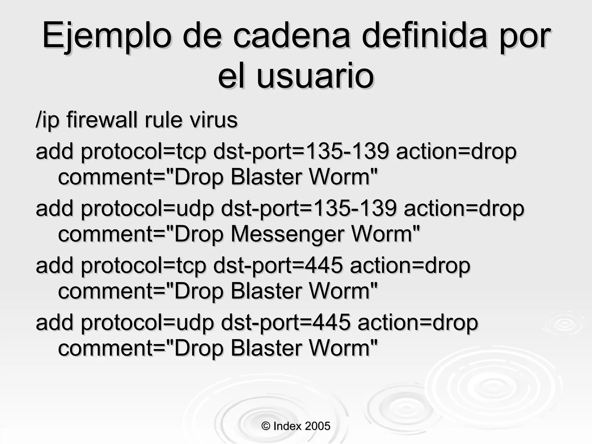 Ejemplo de cadena definida por el usuario /ip firewall rule virus add protocol=tcp dst-port=135-139 action=drop comment="Drop Blaster Worm" add protocol=udp dst-port=135-139 action=drop comment="Drop Messenger Worm" add protocol=tcp dst-port=445 action=drop comment="Drop Blaster Worm" add protocol=udp dst-port=445 action=drop comment="Drop Blaster Worm" © Index 2005 