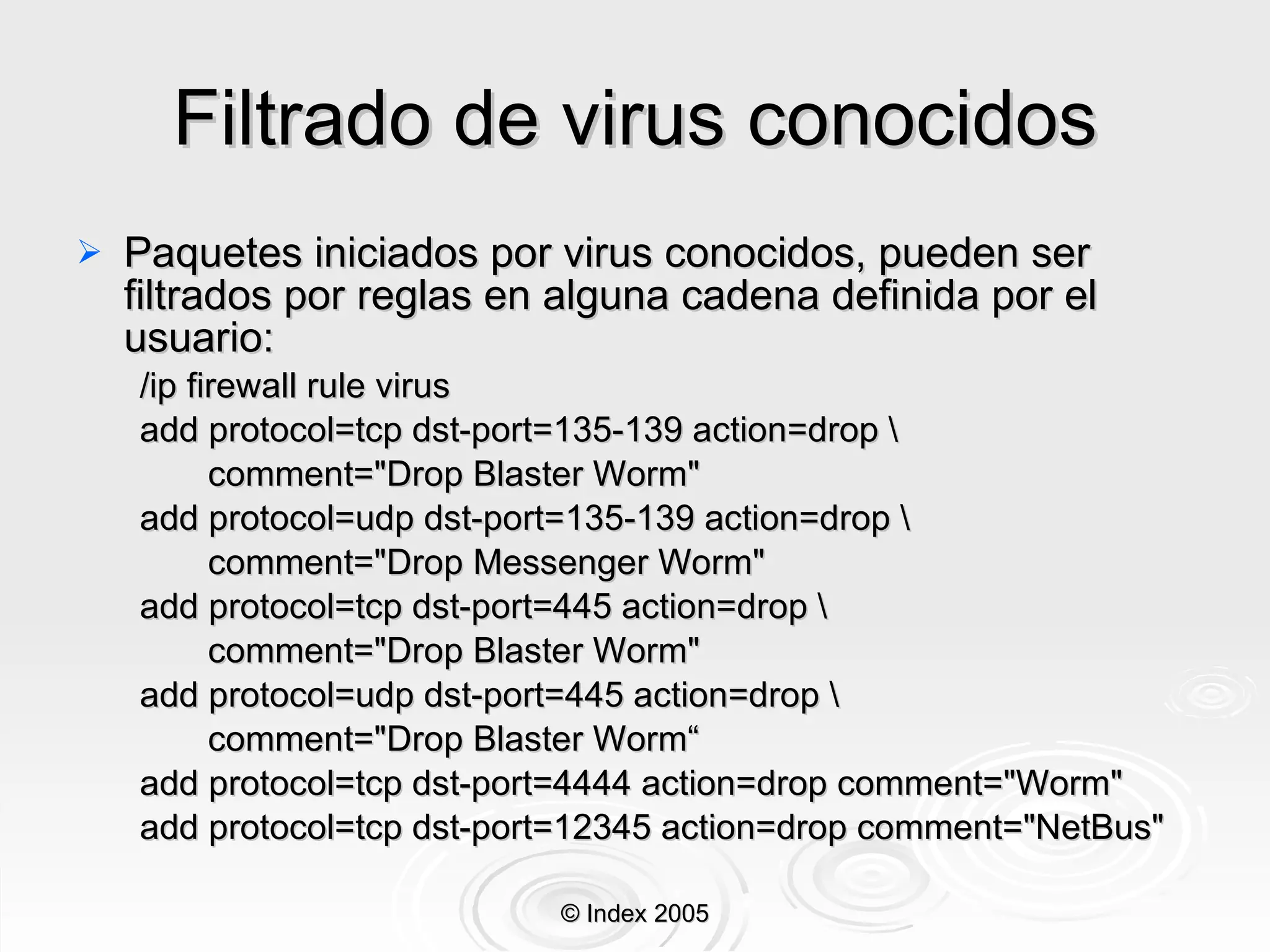 Filtrado de virus conocidos Paquetes iniciados por virus conocidos, pueden ser filtrados por reglas en alguna cadena definida por el usuario: /ip firewall rule virus add protocol=tcp dst-port=135-139 action=drop \ comment="Drop Blaster Worm" add protocol=udp dst-port=135-139 action=drop \ comment="Drop Messenger Worm" add protocol=tcp dst-port=445 action=drop \ comment="Drop Blaster Worm" add protocol=udp dst-port=445 action=drop \ comment="Drop Blaster Worm“ add protocol=tcp dst-port=4444 action=drop comment="Worm" add protocol=tcp dst-port=12345 action=drop comment="NetBus" © Index 2005 